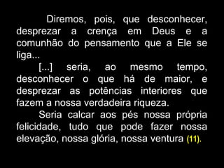 Diremos, pois, que desconhecer,
desprezar a crença em Deus e a
comunhão do pensamento que a Ele se
liga...
[...] seria, ao mesmo tempo,
desconhecer o que há de maior, e
desprezar as potências interiores que
fazem a nossa verdadeira riqueza.
Seria calcar aos pés nossa própria
felicidade, tudo que pode fazer nossa
elevação, nossa glória, nossa ventura (11).
 