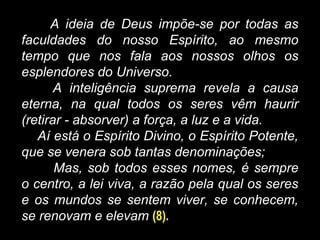 A ideia de Deus impõe-se por todas as
faculdades do nosso Espírito, ao mesmo
tempo que nos fala aos nossos olhos os
esplendores do Universo.
A inteligência suprema revela a causa
eterna, na qual todos os seres vêm haurir
(retirar - absorver) a força, a luz e a vida.
Aí está o Espírito Divino, o Espírito Potente,
que se venera sob tantas denominações;
Mas, sob todos esses nomes, é sempre
o centro, a lei viva, a razão pela qual os seres
e os mundos se sentem viver, se conhecem,
se renovam e elevam (8).
 