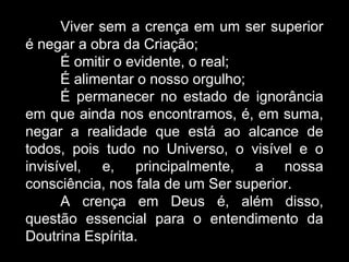 Viver sem a crença em um ser superior
é negar a obra da Criação;
É omitir o evidente, o real;
É alimentar o nosso orgulho;
É permanecer no estado de ignorância
em que ainda nos encontramos, é, em suma,
negar a realidade que está ao alcance de
todos, pois tudo no Universo, o visível e o
invisível, e, principalmente, a nossa
consciência, nos fala de um Ser superior.
A crença em Deus é, além disso,
questão essencial para o entendimento da
Doutrina Espírita.
 