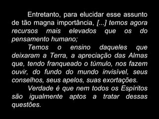 Entretanto, para elucidar esse assunto
de tão magna importância, [...] temos agora
recursos mais elevados que os do
pensamento humano;
Temos o ensino daqueles que
deixaram a Terra, a apreciação das Almas
que, tendo franqueado o túmulo, nos fazem
ouvir, do fundo do mundo invisível, seus
conselhos, seus apelos, suas exortações.
Verdade é que nem todos os Espíritos
são igualmente aptos a tratar dessas
questões.
 