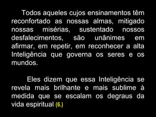 Todos aqueles cujos ensinamentos têm
reconfortado as nossas almas, mitigado
nossas misérias, sustentado nossos
desfalecimentos, são unânimes em
afirmar, em repetir, em reconhecer a alta
Inteligência que governa os seres e os
mundos.
Eles dizem que essa Inteligência se
revela mais brilhante e mais sublime à
medida que se escalam os degraus da
vida espiritual (6.)
 