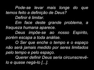 Pode-se levar mais longe do que
temos feito a definição de Deus?
Definir é limitar.
Em face deste grande problema, a
fraqueza humana aparece.
Deus impõe-se ao nosso Espírito,
porém escapa a toda análise.
O Ser que enche o tempo e o espaço
não será jamais medido por seres limitados
pelo tempo e pelo espaço.
Querer definir Deus seria circunscrevê-
lo e quase negá-lo [...].
 