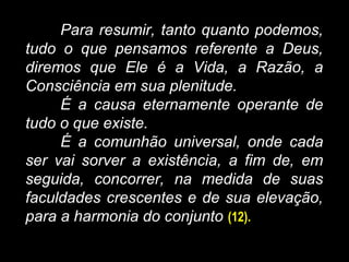 Para resumir, tanto quanto podemos,
tudo o que pensamos referente a Deus,
diremos que Ele é a Vida, a Razão, a
Consciência em sua plenitude.
É a causa eternamente operante de
tudo o que existe.
É a comunhão universal, onde cada
ser vai sorver a existência, a fim de, em
seguida, concorrer, na medida de suas
faculdades crescentes e de sua elevação,
para a harmonia do conjunto (12).
 