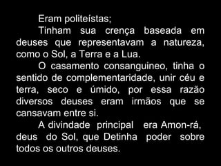 Eram politeístas;
Tinham sua crença baseada em
deuses que representavam a natureza,
como o Sol, a Terra e a Lua.
O casamento consanguineo, tinha o
sentido de complementaridade, unir céu e
terra, seco e úmido, por essa razão
diversos deuses eram irmãos que se
cansavam entre si.
A divindade principal era Amon-rá,
deus do Sol, que Detinha poder sobre
todos os outros deuses.
 