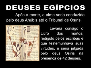 Após a morte, a alma seria conduzida
pelo deus Anúbis até o Tribunal de Osíris.
Levaria consigo o
Livro dos mortos,
redigido pelos escribas e
que testemunhava suas
virtudes, e seria julgada
pelo deus Osíris na
presença de 42 deuses.
 