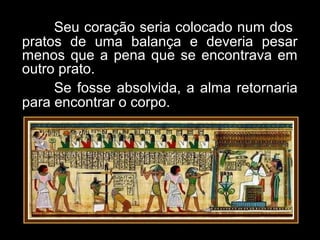 Seu coração seria colocado num dos
pratos de uma balança e deveria pesar
menos que a pena que se encontrava em
outro prato.
Se fosse absolvida, a alma retornaria
para encontrar o corpo.
 