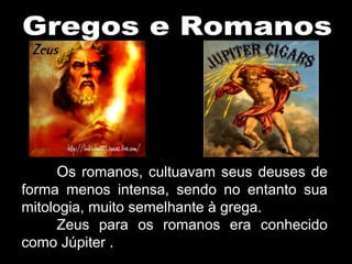 Os romanos, cultuavam seus deuses de
forma menos intensa, sendo no entanto sua
mitologia, muito semelhante à grega.
Zeus para os romanos era conhecido
como Júpiter .
 