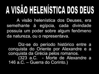 A visão helenística dos Deuses, era
semelhante à egípcia, cada divindade
possuía um poder sobre algum fenômeno
da natureza, ou o representava.
Diz-se do período histórico entre a
conquista do Oriente por Alexandre e a
conquista da Grécia pelos romanos.
(323 a.C. - Morte de Alexandre a
146 a.C. – Guerra do Corinto.)
 