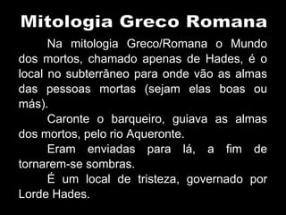 Na mitologia Greco/Romana o Mundo
dos mortos, chamado apenas de Hades, é o
local no subterrâneo para onde vão as almas
das pessoas mortas (sejam elas boas ou
más).
Caronte o barqueiro, guiava as almas
dos mortos, pelo rio Aqueronte.
Eram enviadas para lá, a fim de
tornarem-se sombras.
É um local de tristeza, governado por
Lorde Hades.
 