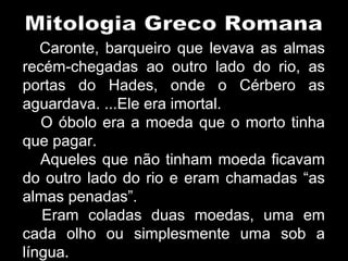 Caronte, barqueiro que levava as almas
recém-chegadas ao outro lado do rio, as
portas do Hades, onde o Cérbero as
aguardava. ...Ele era imortal.
O óbolo era a moeda que o morto tinha
que pagar.
Aqueles que não tinham moeda ficavam
do outro lado do rio e eram chamadas “as
almas penadas”.
Eram coladas duas moedas, uma em
cada olho ou simplesmente uma sob a
língua.
 