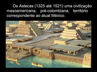 Os Astecas (1325 até 1521) uma civilização
mesoamericana, pré-colombiana, território
correspondente ao atual México.
 