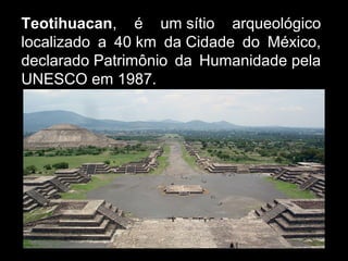 Teotihuacan, é um sítio arqueológico
localizado a 40 km da Cidade do México,
declarado Patrimônio da Humanidade pela
UNESCO em 1987.
 