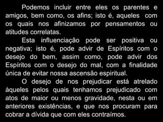 Podemos incluir entre eles os parentes e
amigos, bem como, os afins; isto é, aqueles com
os quais nos afinizamos por pensamentos ou
atitudes correlatas.
Esta influenciação pode ser positiva ou
negativa; isto é, pode advir de Espíritos com o
desejo do bem, assim como, pode advir dos
Espíritos com o desejo do mal, com a finalidade
única de evitar nossa ascensão espiritual.
O desejo de nos prejudicar está atrelado
àqueles pelos quais tenhamos prejudicado com
atos de maior ou menos gravidade, nesta ou em
anteriores existências, e que nos procuram para
cobrar a dívida que com eles contraímos.
 