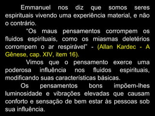 Emmanuel nos diz que somos seres
espirituais vivendo uma experiência material, e não
o contrário.
“Os maus pensamentos corrompem os
fluidos espirituais, como os miasmas deletérios
corrompem o ar respirável” - (Allan Kardec - A
Gênese, cap. XIV, item 16).
Vimos que o pensamento exerce uma
poderosa influência nos fluidos espirituais,
modificando suas características básicas.
Os pensamentos bons impõem-lhes
luminosidade e vibrações elevadas que causam
conforto e sensação de bem estar às pessoas sob
sua influência.
 