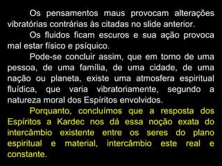 Os pensamentos maus provocam alterações
vibratórias contrárias às citadas no slide anterior.
Os fluidos ficam escuros e sua ação provoca
mal estar físico e psíquico.
Pode-se concluir assim, que em torno de uma
pessoa, de uma família, de uma cidade, de uma
nação ou planeta, existe uma atmosfera espiritual
fluídica, que varia vibratoriamente, segundo a
natureza moral dos Espíritos envolvidos.
Porquanto, concluímos que a resposta dos
Espíritos a Kardec nos dá essa noção exata do
intercâmbio existente entre os seres do plano
espiritual e material, intercâmbio este real e
constante.
 