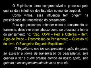 O Espiritismo torna compreensível o processo pelo
qual se dá a influência dos Espíritos no mundo corporal.
Como vimos, essa influência tem origem na
possibilidade de transmissão do pensamento.
Para que possamos entender como o pensamento se
transmite, descreveremos abaixo como se processa a forma
do pensamento no: “Cap. XXVII – Pedi e Obtereis – Item:
Ação de Prece – Transmissão do Pensamento – Questão 10
do Livro: O Evangelho Segundo Espiritismo¹”.
¹O Espiritismo nos faz compreender a ação da prece,
ao explicar a forma de transmissão de pensamento, seja
quando o ser a quem oramos atende ao nosso apelo, seja
quando o nosso pensamento eleva-se para ele.
 