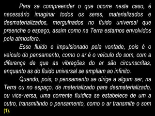 Para se compreender o que ocorre neste caso, é
necessário imaginar todos os seres, materializados e
desmaterializados, mergulhados no fluido universal que
preenche o espaço, assim como na Terra estamos envolvidos
pela atmosfera.
Esse fluido e impulsionado pela vontade, pois é o
veículo do pensamento, como o ar é o veículo do som, com a
diferença de que as vibrações do ar são circunscritas,
enquanto as do fluido universal se ampliam ao infinito.
Quando, pois, o pensamento se dirige a algum ser, na
Terra ou no espaço, de materializado para desmaterializado,
ou vice-versa, uma corrente fluídica se estabelece de um a
outro, transmitindo o pensamento, como o ar transmite o som
(1).
 