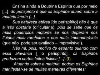 Ensina ainda a Doutrina Espírita que por meio
[...] do perispírito é que os Espíritos atuam sobre a
matéria inerte [...].
Sua natureza etérea [do perispírito] não é que
a isso obstaria (dificultaria), pois se sabe que os
mais poderosos motores se nos deparam nos
fluidos mais rarefeitos e nos mais imponderáveis
(que não pode ser avaliado – imprevisível).
Não há, pois, motivo de espanto quando com
essa alavanca [ o perispírito], os Espíritos
produzem certos feitos físicos [...] (7).
Atuando sobre a matéria, podem os Espíritos
manifestar-se de muitas maneiras diferentes:
 