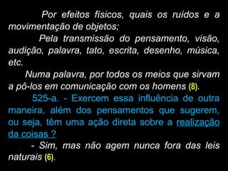 Por efeitos físicos, quais os ruídos e a
movimentação de objetos;
Pela transmissão do pensamento, visão,
audição, palavra, tato, escrita, desenho, música,
etc.
Numa palavra, por todos os meios que sirvam
a pô-los em comunicação com os homens (8).
525-a. - Exercem essa influência de outra
maneira, além dos pensamentos que sugerem,
ou seja, têm uma ação direta sobre a realização
da coisas ?
- Sim, mas não agem nunca fora das leis
naturais (6).
 