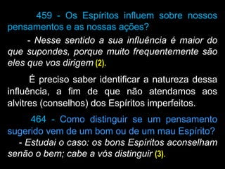 459 - Os Espíritos influem sobre nossos
pensamentos e as nossas ações?
- Nesse sentido a sua influência é maior do
que supondes, porque muito frequentemente são
eles que vos dirigem (2).
É preciso saber identificar a natureza dessa
influência, a fim de que não atendamos aos
alvitres (conselhos) dos Espíritos imperfeitos.
464 - Como distinguir se um pensamento
sugerido vem de um bom ou de um mau Espírito?
- Estudai o caso: os bons Espíritos aconselham
senão o bem; cabe a vós distinguir (3).
 