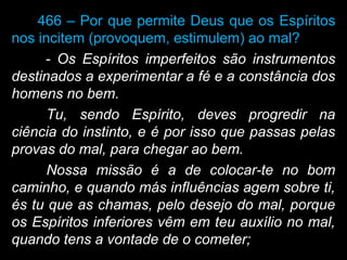 466 – Por que permite Deus que os Espíritos
nos incitem (provoquem, estimulem) ao mal?
- Os Espíritos imperfeitos são instrumentos
destinados a experimentar a fé e a constância dos
homens no bem.
Tu, sendo Espírito, deves progredir na
ciência do instinto, e é por isso que passas pelas
provas do mal, para chegar ao bem.
Nossa missão é a de colocar-te no bom
caminho, e quando más influências agem sobre ti,
és tu que as chamas, pelo desejo do mal, porque
os Espíritos inferiores vêm em teu auxílio no mal,
quando tens a vontade de o cometer;
 