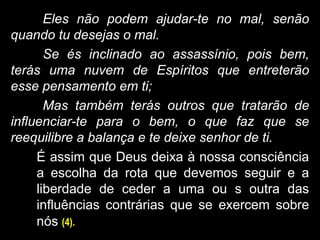 Eles não podem ajudar-te no mal, senão
quando tu desejas o mal.
Se és inclinado ao assassínio, pois bem,
terás uma nuvem de Espíritos que entreterão
esse pensamento em ti;
Mas também terás outros que tratarão de
influenciar-te para o bem, o que faz que se
reequilibre a balança e te deixe senhor de ti.
É assim que Deus deixa à nossa consciência
a escolha da rota que devemos seguir e a
liberdade de ceder a uma ou s outra das
influências contrárias que se exercem sobre
nós (4).
 