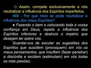 ☼ Assim, compete exclusivamente a nós
neutralizar a influência dos Espíritos imperfeitos.
469 - Por que meio se pode neutralizar a
influência dos maus Espíritos?
● Fazendo o bem e colocando toda a vossa
confiança em Deus, repelis a influência dos
Espíritos inferiores e destruís o império que
desejam ter sobre vós.
Guardai-vos de escutar as sugestões dos
Espíritos que suscitem (provoquem) em vós os
maus pensamentos, que insuflam (fazer penetrar)
a discórdia e excitam (estimulam) em vós todas
as más paixões.
 
