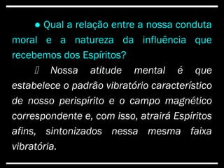 ● Qual a relação entre a nossa conduta
moral e a natureza da influência que
recebemos dos Espíritos?
 Nossa atitude mental é que
estabelece o padrão vibratório característico
de nosso perispírito e o campo magnético
correspondente e, com isso, atrairá Espíritos
afins, sintonizados nessa mesma faixa
vibratória.
 