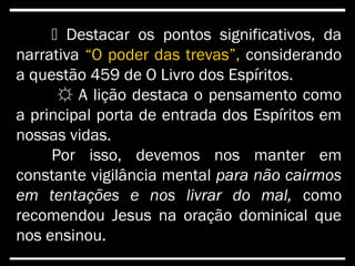  Destacar os pontos significativos, da
narrativa “O poder das trevas”, considerando
a questão 459 de O Livro dos Espíritos.
☼☼ A lição destaca o pensamento como
a principal porta de entrada dos Espíritos em
nossas vidas.
Por isso, devemos nos manter em
constante vigilância mental para não cairmos
em tentações e nos livrar do mal, como
recomendou Jesus na oração dominical que
nos ensinou.
 