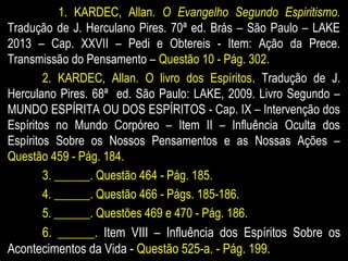 1. KARDEC, Allan. O Evangelho Segundo Espiritismo.
Tradução de J. Herculano Pires. 70ª ed. Brás – São Paulo – LAKE
2013 – Cap. XXVII – Pedi e Obtereis - Item: Ação da Prece.
Transmissão do Pensamento – Questão 10 - Pág. 302.
2. KARDEC, Allan. O livro dos Espíritos. Tradução de J.
Herculano Pires. 68ª ed. São Paulo: LAKE, 2009. Livro Segundo –
MUNDO ESPÍRITA OU DOS ESPÍRITOS - Cap. IX – Intervenção dos
Espíritos no Mundo Corpóreo – Item II – Influência Oculta dos
Espíritos Sobre os Nossos Pensamentos e as Nossas Ações –
Questão 459 - Pág. 184.
3. ______. Questão 464 - Pág. 185.
4. ______. Questão 466 - Págs. 185-186.
5. ______. Questões 469 e 470 - Pág. 186.
6. ______. Item VIII – Influência dos Espíritos Sobre os
Acontecimentos da Vida - Questão 525-a. - Pág. 199.
 