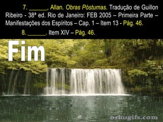 7. ______, Allan. Obras Póstumas. Tradução de Guillon
Ribeiro - 38ª ed. Rio de Janeiro: FEB 2005 – Primeira Parte –
Manifestações dos Espíritos – Cap. 1 – Item 13 - Pág. 46.
8. ______. Item XIV – Pág. 46.
 