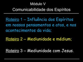 Roteiro 1 – Influência dos Espíritos
em nossos pensamentos e atos, e nos
acontecimentos da vida;
Módulo V
Roteiro 2 – Mediunidade e médium;
Roteiro 3 – Mediunidade com Jesus.
Comunicabilidade dos Espíritos
 