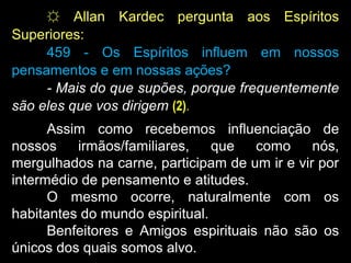☼ Allan Kardec pergunta aos Espíritos
Superiores:
459 - Os Espíritos influem em nossos
pensamentos e em nossas ações?
- Mais do que supões, porque frequentemente
são eles que vos dirigem (2).
Assim como recebemos influenciação de
nossos irmãos/familiares, que como nós,
mergulhados na carne, participam de um ir e vir por
intermédio de pensamento e atitudes.
O mesmo ocorre, naturalmente com os
habitantes do mundo espiritual.
Benfeitores e Amigos espirituais não são os
únicos dos quais somos alvo.
 