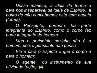 Dessa maneira, a ideia de forma é
para nós inseparável da ideia de Espírito, a
ponto de não concebemos este sem aquela
(forma).
O Perispírito, portanto, faz parte
integrante do Espírito, como o corpo faz
parte integrante do homem.
Mas o perispírito sozinho não é o
homem, pois o perispírito não pensa.
Ele é para o Espírito o que o corpo é
para o homem:
O agente ou instrumento de sua
atividade (ação). (4).
 