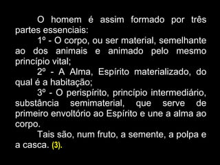 O homem é assim formado por três
partes essenciais:
1º - O corpo, ou ser material, semelhante
ao dos animais e animado pelo mesmo
princípio vital;
2º - A Alma, Espírito materializado, do
qual é a habitação;
3º - O perispírito, princípio intermediário,
substância semimaterial, que serve de
primeiro envoltório ao Espírito e une a alma ao
corpo.
Tais são, num fruto, a semente, a polpa e
a casca. (3).
 