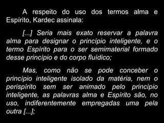 A respeito do uso dos termos alma e
Espírito, Kardec assinala:
[...] Seria mais exato reservar a palavra
alma para designar o princípio inteligente, e o
termo Espírito para o ser semimaterial formado
desse princípio e do corpo fluídico;
Mas, como não se pode conceber o
princípio inteligente isolado da matéria, nem o
perispírito sem ser animado pelo princípio
inteligente, as palavras alma e Espírito são, no
uso, indiferentemente empregadas uma pela
outra [...];
 