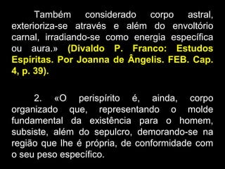 Também considerado corpo astral,
exterioriza-se através e além do envoltório
carnal, irradiando-se como energia específica
ou aura.» (Divaldo P. Franco: Estudos
Espíritas. Por Joanna de Ângelis. FEB. Cap.
4, p. 39).
2. «O perispírito é, ainda, corpo
organizado que, representando o molde
fundamental da existência para o homem,
subsiste, além do sepulcro, demorando-se na
região que lhe é própria, de conformidade com
o seu peso específico.
 