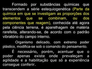 Formado por substâncias químicas que
transcendem a série estequiogenética (Parte da
química em que se investigam as proporções dos
elementos que se combinam, ou dos
componentes que reagem), conhecida até agora
pela ciência terrena, é aparelhagem de matéria
rarefeita, alterando-se, de acordo com o padrão
vibratório do campo interno.
Organismo delicado, com extremo poder
plástico, modifica-se sob o comando do pensamento.
É necessário, porém, acentuar que o
poder apenas existe onde prevaleçam a
agilidade e a habilitação que só a experiência
consegue conferir.
 