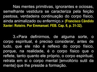 Nas mentes primitivas, ignorantes e ociosas,
semelhante vestidura se caracteriza pela feição
pastosa, verdadeira continuação do corpo físico,
ainda animalizado ou enfermiço.» (Francisco Cândido
Xavier: Roteiro. Por Emmanuel. FEB. Cap. 6, p. 31-32).
3.«Para definirmos, de alguma sorte, o
corpo espiritual, é preciso considerar, antes de
tudo, que ele não é reflexo do corpo físico,
porque, na realidade, é o corpo físico que o
reflete, tanto quanto ele próprio, o corpo espiritual,
retrata em si o corpo mental [envoltório sutil da
mente] que lhe preside a formação.
 