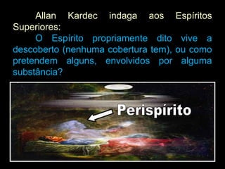 Allan Kardec indaga aos Espíritos
Superiores:
O Espírito propriamente dito vive a
descoberto (nenhuma cobertura tem), ou como
pretendem alguns, envolvidos por alguma
substância?
 