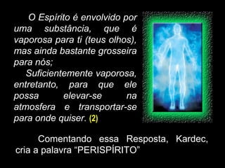O Espírito é envolvido por
uma substância, que é
vaporosa para ti (teus olhos),
mas ainda bastante grosseira
para nós;
Suficientemente vaporosa,
entretanto, para que ele
possa elevar-se na
atmosfera e transportar-se
para onde quiser. (2)
Comentando essa Resposta, Kardec,
cria a palavra “PERISPÍRITO”
 