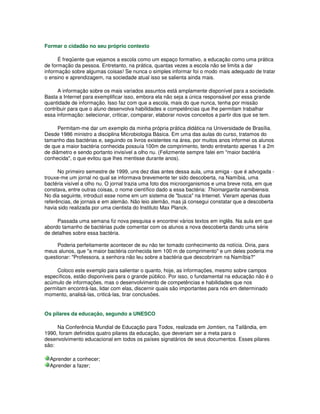 Formar o cidadão no seu próprio contexto
É freqüente que vejamos a escola como um espaço formativo, a educação como uma prática
de formação da pessoa. Entretanto, na prática, quantas vezes a escola não se limita a dar
informação sobre algumas coisas! Se nunca o simples informar foi o modo mais adequado de tratar
o ensino e aprendizagem, na sociedade atual isso se salienta ainda mais.
A informação sobre os mais variados assuntos está amplamente disponível para a sociedade.
Basta a Internet para exemplificar isso, embora ela não seja a única responsável por essa grande
quantidade de informação. Isso faz com que a escola, mais do que nunca, tenha por missão
contribuir para que o aluno desenvolva habilidades e competências que lhe permitam trabalhar
essa informação: selecionar, criticar, comparar, elaborar novos conceitos a partir dos que se tem.
Permitam-me dar um exemplo da minha própria prática didática na Universidade de Brasília.
Desde 1986 ministro a disciplina Microbiologia Básica. Em uma das aulas do curso, tratamos do
tamanho das bactérias e, seguindo os livros existentes na área, por muitos anos informei os alunos
de que a maior bactéria conhecida possuía 100m de comprimento, tendo entretanto apenas 1 a 2m
de diâmetro e sendo portanto invisível a olho nu. (Felizmente sempre falei em "maior bactéria
conhecida", o que evitou que lhes mentisse durante anos).
No primeiro semestre de 1999, uns dez dias antes dessa aula, uma amiga - que é advogada -
trouxe-me um jornal no qual se informava brevemente ter sido descoberta, na Namíbia, uma
bactéria visível a olho nu. O jornal trazia uma foto dos microorganismos e uma breve nota, em que
constava, entre outras coisas, o nome científico dado a essa bactéria: Thiomargarita namibiensis.
No dia seguinte, introduzi esse nome em um sistema de "busca" na Internet. Vieram apenas duas
referências, de jornais e em alemão. Não leio alemão, mas já consegui constatar que a descoberta
havia sido realizada por uma cientista do Instituto Max Planck.
Passada uma semana fiz nova pesquisa e encontrei vários textos em inglês. Na aula em que
abordo tamanho de bactérias pude comentar com os alunos a nova descoberta dando uma série
de detalhes sobre essa bactéria.
Poderia perfeitamente acontecer de eu não ter tomado conhecimento da notícia. Diria, para
meus alunos, que "a maior bactéria conhecida tem 100 m de comprimento" e um deles poderia me
questionar: "Professora, a senhora não leu sobre a bactéria que descobriram na Namíbia?"
Coloco este exemplo para salientar o quanto, hoje, as informações, mesmo sobre campos
específicos, estão disponíveis para o grande público. Por isso, o fundamental na educação não é o
acúmulo de informações, mas o desenvolvimento de competências e habilidades que nos
permitam encontrá-las, lidar com elas, discernir quais são importantes para nós em determinado
momento, analisá-las, criticá-las, tirar conclusões.
Os pilares da educação, segundo a UNESCO
Na Conferência Mundial de Educação para Todos, realizada em Jomtien, na Tailândia, em
1990, foram definidos quatro pilares da educação, que deveriam ser a meta para o
desenvolvimento educacional em todos os países signatários de seus documentos. Esses pilares
são:
Aprender a conhecer;
Aprender a fazer;
 