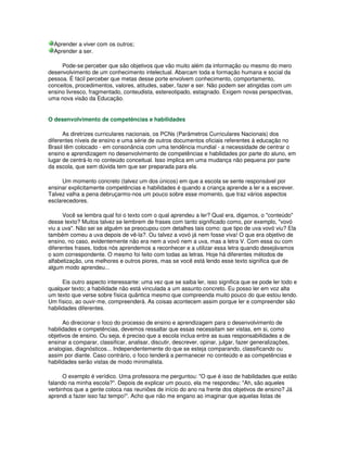 Aprender a viver com os outros;
Aprender a ser.
Pode-se perceber que são objetivos que vão muito além da informação ou mesmo do mero
desenvolvimento de um conhecimento intelectual. Abarcam toda a formação humana e social da
pessoa. É fácil perceber que metas desse porte envolvem conhecimento, comportamento,
conceitos, procedimentos, valores, atitudes, saber, fazer e ser. Não podem ser atingidas com um
ensino livresco, fragmentado, conteudista, estereotipado, estagnado. Exigem novas perspectivas,
uma nova visão da Educação.
O desenvolvimento de competências e habilidades
As diretrizes curriculares nacionais, os PCNs (Parâmetros Curriculares Nacionais) dos
diferentes níveis de ensino e uma série de outros documentos oficiais referentes à educação no
Brasil têm colocado - em consonância com uma tendência mundial - a necessidade de centrar o
ensino e aprendizagem no desenvolvimento de competências e habilidades por parte do aluno, em
lugar de centrá-lo no conteúdo conceitual. Isso implica em uma mudança não pequena por parte
da escola, que sem dúvida tem que ser preparada para ela.
Um momento concreto (talvez um dos únicos) em que a escola se sente responsável por
ensinar explicitamente competências e habilidades é quando a criança aprende a ler e a escrever.
Talvez valha a pena debruçarmo-nos um pouco sobre esse momento, que traz vários aspectos
esclarecedores.
Você se lembra qual foi o texto com o qual aprendeu a ler? Qual era, digamos, o "conteúdo"
desse texto? Muitos talvez se lembrem de frases com tanto significado como, por exemplo, "vovó
viu a uva". Não sei se alguém se preocupou com detalhes tais como: que tipo de uva vovó viu? Ela
também comeu a uva depois de vê-la?. Ou talvez a vovó já nem fosse viva! O que era objetivo de
ensino, no caso, evidentemente não era nem a vovó nem a uva, mas a letra V. Com essa ou com
diferentes frases, todos nós aprendemos a reconhecer e a utilizar essa letra quando desejávamos
o som correspondente. O mesmo foi feito com todas as letras. Hoje há diferentes métodos de
alfabetização, uns melhores e outros piores, mas se você está lendo esse texto significa que de
algum modo aprendeu...
Eis outro aspecto interessante: uma vez que se saiba ler, isso significa que se pode ler todo e
qualquer texto; a habilidade não está vinculada a um assunto concreto. Eu posso ler em voz alta
um texto que verse sobre física quântica mesmo que compreenda muito pouco do que estou lendo.
Um físico, ao ouvir-me, compreenderá. As coisas acontecem assim porque ler e compreender são
habilidades diferentes.
Ao direcionar o foco do processo de ensino e aprendizagem para o desenvolvimento de
habilidades e competências, devemos ressaltar que essas necessitam ser vistas, em si, como
objetivos de ensino. Ou seja, é preciso que a escola inclua entre as suas responsabilidades a de
ensinar a comparar, classificar, analisar, discutir, descrever, opinar, julgar, fazer generalizações,
analogias, diagnósticos... Independentemente do que se esteja comparando, classificando ou
assim por diante. Caso contrário, o foco tenderá a permanecer no conteúdo e as competências e
habilidades serão vistas de modo minimalista.
O exemplo é verídico. Uma professora me perguntou: "O que é isso de habilidades que estão
falando na minha escola?". Depois de explicar um pouco, ela me respondeu: "Ah, são aqueles
verbinhos que a gente coloca nas reuniões de início do ano na frente dos objetivos de ensino? Já
aprendi a fazer isso faz tempo!". Acho que não me engano ao imaginar que aquelas listas de
 