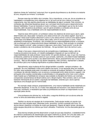 objetivos cheias de "verbinhos" costumam ficar na gaveta da professora ou da diretora no restante
do ano, enquanto se ministra "o conteúdo".
Romper esse tipo de hábito não é simples. Daí a importância, a meu ver, de se considerar as
habilidades e competências como objetivos em si, tal como se faz com a leitura e a escrita.
Logicamente, isso não significa desvincular as habilidades de algum conteúdo. Pelo contrário, os
conteúdos das diferentes disciplinas devem ser o principal instrumento para o desenvolvimento
dessas habilidades. O que se necessita é mudar o enfoque, a abordagem que se faz de muitos
assuntos, além da postura do professor, que em geral considera o conteúdo como de sua
responsabilidade, mas a habilidade como de responsabilidade do aluno.
Vejamos esse último ponto: um professor coloca nos objetivos de ensino que o aluno, após
determinada aula, deve saber "comparar uma célula animal com uma célula vegetal". Que faz o
professor nessa aula? Explica (descreve?) como é uma célula animal e como é uma célula vegetal.
Talvez faça uma tabelinha em que coloca, lado a lado, como é uma e como é a outra. Talvez
estabeleça comparações. Entretanto, não considera de sua responsabilidade ensinar a comparar,
não se preocupa com o desenvolvimento dessa habilidade no aluno. Está centrado no conteúdo
"célula vegetal e animal", saber comparar é algo que o aluno deve "trazer pronto" e se ele não
souber o problema não é do professor de Ciências... Só que também não é de nenhum outro...
Mudar o foco para o desenvolvimento de competências e habilidades implica, além da
mudança de postura da escola, um trabalho pedagógico integrado em que se definam as
responsabilidades de cada professor nessa tarefa. Um grande obstáculo, aqui, é que nós mesmos,
professores, podemos ter dúvidas sobre em que consiste, realmente, uma determinada habilidade,
e mais ainda sobre como auxiliar o seu desenvolvimento. Afinal, possivelmente isso nunca foi feito
conosco... Mas as dificuldades não nos devem desalentar. Pelo contrário, representam o desafio
de contribuir para uma mudança significativa na prática didática da escola.
Naturalmente, essa mudança de foco atinge também a questão - sempre complexa - da
avaliação. Se uma habilidade é vista como objetivo de ensino, a sua aquisição deve ser avaliada.
Em tese, essa avaliação pode estar vinculada ao conteúdo de qualquer disciplina. Por exemplo, se
o professor de ciências trabalhou com os alunos a comparação entre célula animal e vegetal, o de
português entre orações coordenadas e subordinadas e o de geografia entre meio rural e urbano,
nada impede que a habilidade de comparar seja avaliada na disciplina de história, por exemplo,
comparando características do Brasil-colônia com o Brasil-império. Pelo contrário, este é um modo
bastante interessante de se avaliar a aquisição da habilidade, evitando que o aluno apenas
reproduza uma situação que foi memorizada.
No exemplo citado coloquei, propositadamente, uma mesma habilidade sendo trabalhada em
diferentes disciplinas. A meu ver, é o modo mais adequado de favorecer o seu desenvolvimento.
Para isso, entretanto, é necessário que todos os professores se sintam co-responsáveis na sua
aquisição pelos alunos.
Uma professora de ciências faz, na 6a série, a seguinte dinâmica com os alunos antes de
entrar no tema de sistemática animal e vegetal:
Distribui os alunos em equipes de 4 componentes. Cada equipe recebe um pacote com
botões dos mais variados tipos: diferentes cores, tamanhos, número e posição dos furos. Os
alunos devem classificar os botões do modo que desejarem. Depois de algum tempo, ela passa
pelas equipes discutindo os critérios que foram utilizados. Finalmente, há uma discussão geral na
sala.
Essa técnica simples permite desenvolver a noção do que seja classificar, o estabelecimento
de critérios e parâmetros de classificação que sejam melhores ou piores. Em uma das salas, um
grupo fez apenas 2 grandes montes de botões. Depois de analisá-los, nenhum outro grupo
 