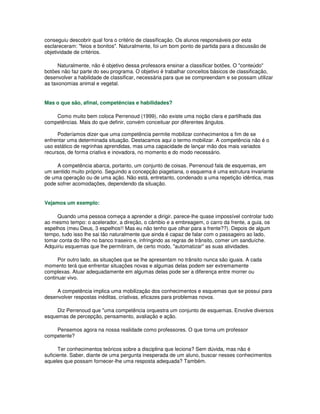 conseguiu descobrir qual fora o critério de classificação. Os alunos responsáveis por esta
esclareceram: "feios e bonitos". Naturalmente, foi um bom ponto de partida para a discussão de
objetividade de critérios.
Naturalmente, não é objetivo dessa professora ensinar a classificar botões. O "conteúdo"
botões não faz parte do seu programa. O objetivo é trabalhar conceitos básicos de classificação,
desenvolver a habilidade de classificar, necessária para que se compreendam e se possam utilizar
as taxonomias animal e vegetal.
Mas o que são, afinal, competências e habilidades?
Como muito bem coloca Perrenoud (1999), não existe uma noção clara e partilhada das
competências. Mais do que definir, convém conceituar por diferentes ângulos.
Poderíamos dizer que uma competência permite mobilizar conhecimentos a fim de se
enfrentar uma determinada situação. Destacamos aqui o termo mobilizar. A competência não é o
uso estático de regrinhas aprendidas, mas uma capacidade de lançar mão dos mais variados
recursos, de forma criativa e inovadora, no momento e do modo necessário.
A competência abarca, portanto, um conjunto de coisas. Perrenoud fala de esquemas, em
um sentido muito próprio. Seguindo a concepção piagetiana, o esquema é uma estrutura invariante
de uma operação ou de uma ação. Não está, entretanto, condenado a uma repetição idêntica, mas
pode sofrer acomodações, dependendo da situação.
Vejamos um exemplo:
Quando uma pessoa começa a aprender a dirigir, parece-lhe quase impossível controlar tudo
ao mesmo tempo: o acelerador, a direção, o câmbio e a embreagem, o carro da frente, a guia, os
espelhos (meu Deus, 3 espelhos!! Mas eu não tenho que olhar para a frente??). Depois de algum
tempo, tudo isso lhe sai tão naturalmente que ainda é capaz de falar com o passageiro ao lado,
tomar conta do filho no banco traseiro e, infringindo as regras de trânsito, comer um sanduíche.
Adquiriu esquemas que lhe permitiram, de certo modo, "automatizar" as suas atividades.
Por outro lado, as situações que se lhe apresentam no trânsito nunca são iguais. A cada
momento terá que enfrentar situações novas e algumas delas podem ser extremamente
complexas. Atuar adequadamente em algumas delas pode ser a diferença entre morrer ou
continuar vivo.
A competência implica uma mobilização dos conhecimentos e esquemas que se possui para
desenvolver respostas inéditas, criativas, eficazes para problemas novos.
Diz Perrenoud que "uma competência orquestra um conjunto de esquemas. Envolve diversos
esquemas de percepção, pensamento, avaliação e ação.
Pensemos agora na nossa realidade como professores. O que torna um professor
competente?
Ter conhecimentos teóricos sobre a disciplina que leciona? Sem dúvida, mas não é
suficiente. Saber, diante de uma pergunta inesperada de um aluno, buscar nesses conhecimentos
aqueles que possam fornecer-lhe uma resposta adequada? Também.
 