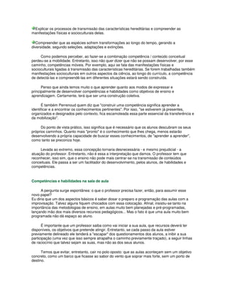 Explicar os processos de transmissão das características hereditárias e compreender as
manifestações físicas e socioculturais delas.
Compreender que as espécies sofrem transformações ao longo do tempo, gerando a
diversidade, segundo seleções, adaptações e extinções.
Como podemos perceber, ao fazer-se a combinação competência / conteúdo conceitual
perdeu-se a mobilidade. Entretanto, isso não quer dizer que não se possam desenvolver, por esse
caminho, competências móveis. Por exemplo, aqui se fala das manifestações físicas e
socioculturais ligadas à transmissão das características hereditárias. Se forem trabalhadas também
manifestações socioculturais em outros aspectos da ciência, ao longo do currículo, a competência
de detectá-las e compreendê-las em diferentes situações estará sendo construída.
Penso que ainda temos muito o que aprender quanto aos modos de expressar e
principalmente de desenvolver competências e habilidades como objetivos de ensino e
aprendizagem. Certamente, terá que ser uma construção coletiva.
É também Perrenoud quem diz que "construir uma competência significa aprender a
identificar e a encontrar os conhecimentos pertinentes". Por isso, "se estiverem já presentes,
organizados e designados pelo contexto, fica escamoteada essa parte essencial da transferência e
da mobilização".
Do ponto de vista prático, isso significa que é necessário que os alunos descubram os seus
próprios caminhos. Quanto mais "pronto" é o conhecimento que lhes chega, menos estarão
desenvolvendo a própria capacidade de buscar esses conhecimentos, de "aprender a aprender",
como tanto se preconiza hoje.
Levada ao extremo, essa concepção tornaria desnecessária - e mesmo prejudicial - a
atuação do professor. Entretanto, não é essa a interpretação que damos. O professor tem que
reconhecer, isso sim, que o ensino não pode mais centrar-se na transmissão de conteúdos
conceituais. Ele passa a ser um facilitador do desenvolvimento, pelos alunos, de habilidades e
competências.
Competências e habilidades na sala de aula
A pergunta surge espontânea: o que o professor precisa fazer, então, para assumir esse
novo papel?
Eu diria que um dos aspectos básicos é saber dosar o preparo e programação das aulas com a
improvisação. Talvez alguns fiquem chocados com essa colocação. Afinal, insistiu-se tanto na
importância das metodologias de ensino, em aulas muito bem planejadas e pré-programadas,
lançando mão dos mais diversos recursos pedagógicos... Mas o fato é que uma aula muito bem
programada não dá espaço ao aluno.
É importante que um professor saiba como vai iniciar a sua aula, que recursos deverá ter
disponíveis, os objetivos que pretende atingir. Entretanto, se cada passo da aula estiver
previamente delineado ele tenderá a "escapar" dos questionamentos dos alunos, a inibir a sua
participação (uma vez que isso sempre atrapalha o caminho previamente traçado), a seguir linhas
de raciocínio que talvez sejam as suas, mas não as dos seus alunos.
Temos que evitar, entretanto, cair no polo oposto: que as aulas aconteçam sem um objetivo
concreto, como um barco que ficasse ao sabor do vento que soprar mais forte, sem um porto de
destino.
 