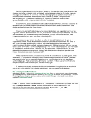 Um modo de chegar ao porto de destino, fazendo a rota que seja mais conveniente em cada
situação (como faz um barco; existe um traçado original, do qual entretanto ele muitas vezes se
desvia por circunstâncias do caminho), é trabalhar sobre projetos ou problemas concretos. As
competências e habilidades, desenvolvidas nesse contexto, já devem ir surgindo ou se
aperfeiçoando com a necessária mobilidade. Os conteúdos conceituais serão também
aprofundados à medida em que se fazem úteis ou necessários.
Evidentemente, para que se trabalhe adequadamente desta forma o primeiro a necessitar de
competências com grande mobilidade e capacidade da transferência de conhecimentos para
atender a situações concretas é o professor.
Infelizmente, como é freqüente que um professor de biologia seja capaz de reconhecer as
organelas celulares desenhadas em seu livro, mas não em uma microscopia eletrônica... Ou "dar"
aos alunos toda uma tabela de classificação de insetos, inclusive com nome científico, e ser
incapaz de classificar um que o seu aluno trouxe do jardim...
Há professores que temem (e evitam) as aulas de laboratório pelo receio de que os
experimentos "dêem errado". Não têm consciência de que todos os experimentos dão certo, ou
seja, o seu resultado reflete o que aconteceu nos diferentes passos experimentais. Um
experimento que não dá o resultado previsto muitas vezes é didaticamente mais útil, uma vez que
terão que ser formuladas e analisadas hipóteses que não haviam sido antecipadas. É a mobilidade
da competência sendo acionada. Flemming não teria descoberto a penicilina se uma de suas
placas não tivesse sido acidentalmente contaminada. Mas também não a teria descoberto se
tivesse descartado essa placa "que deu errado".
Outro aspecto necessário para o desenvolvimento de competências - que são gerais, e não
setorizadas - é a ruptura das barreiras que se criaram entre as diferentes disciplinas. É verdade
que cada disciplina tem as suas particularidades, uma metodologia própria, uma abordagem
epistemológica que lhe é característica. Entretanto, é também verdade que nenhum fenômeno
complexo envolve uma única disciplina para a sua resolução.
É necessário que cada professor se sinta responsável pela formação global de seu aluno e
não por um único aspecto, informativo e relacionado à sua área específica de atuação.
Dra. Lenise Aparecida Martins Garcia
Graduada em Farmácia e Bioquímica na Universidade de São Paulo, Mestre em Bioquímica pela mesma Universidade e
Doutora em Microbiologia pela Escola Paulista de Medicina (atual UNIFESP), atualmente, Dra. Lenise ministra a disciplina
Microbiologia Básica e disciplinas optativas nas áreas de Microbiologia, Educação Ambiental e Ensino de Ciências e
Biologia na Universidade de Brasília.
GARCIA, Lenise Aparecida Martins Garcia. Competências e Habilidades: você sabe lidar com
isso? Educação e Ciência On-line, Brasília: Universidade de Brasília. Disponível em:
http://uvnt.universidadevirtual.br/ciencias/002.htm. Acesso em: 12 jan. 2005
 