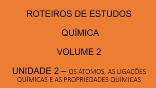 ROTEIROS DE ESTUDOS
QUÍMICA
VOLUME 2
UNIDADE 2 – OS ÁTOMOS, AS LIGAÇÕES
QUÍMICAS E AS PROPRIEDADES QUÍMICAS
 