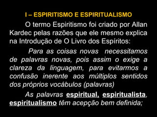 I – ESPIRITISMO E ESPIRITUALISMO
O termo Espiritismo foi criado por Allan
Kardec pelas razões que ele mesmo explica
na Introdução de O Livro dos Espíritos:
Para as coisas novas necessitamos
de palavras novas, pois assim o exige a
clareza da linguagem, para evitarmos a
confusão inerente aos múltiplos sentidos
dos próprios vocábulos (palavras)
As palavras espiritual, espiritualista,
espiritualismo têm acepção bem definida;
 