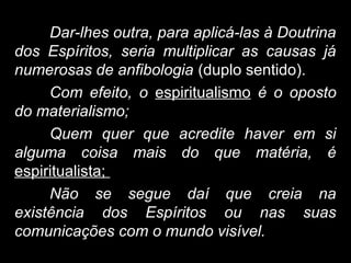 Dar-lhes outra, para aplicá-las à Doutrina
dos Espíritos, seria multiplicar as causas já
numerosas de anfibologia (duplo sentido).
Com efeito, o espiritualismo é o oposto
do materialismo;
Quem quer que acredite haver em si
alguma coisa mais do que matéria, é
espiritualista;
Não se segue daí que creia na
existência dos Espíritos ou nas suas
comunicações com o mundo visível.
 
